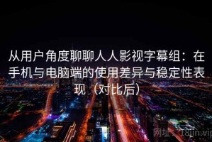 从用户角度聊聊人人影视字幕组：在手机与电脑端的使用差异与稳定性表现（对比后）