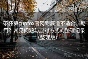 茶杯狐cupfox官网到底适不适合长期用？常见问题与应对方式的整理记录（整理版）