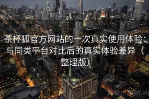 茶杯狐官方网站的一次真实使用体验：与同类平台对比后的真实体验差异（整理版）