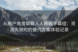 从用户角度聊聊人人影视字幕组：资源失效时的替代方案体验记录