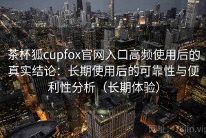 茶杯狐cupfox官网入口高频使用后的真实结论：长期使用后的可靠性与便利性分析（长期体验）