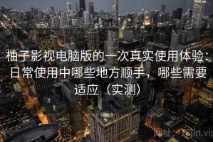 柚子影视电脑版的一次真实使用体验：日常使用中哪些地方顺手，哪些需要适应（实测）