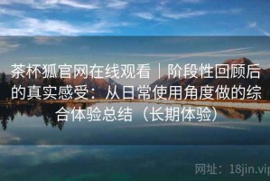 茶杯狐官网在线观看｜阶段性回顾后的真实感受：从日常使用角度做的综合体验总结（长期体验）