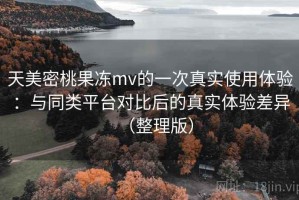 天美密桃果冻mv的一次真实使用体验：与同类平台对比后的真实体验差异（整理版）