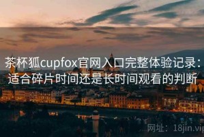 茶杯狐cupfox官网入口完整体验记录：适合碎片时间还是长时间观看的判断