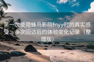 第一次使用蜂鸟影院fnyy时的真实感受：多次回访后的体验变化记录（整理版）