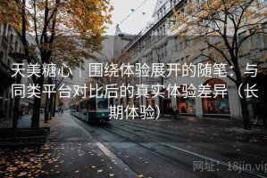 天美糖心｜围绕体验展开的随笔：与同类平台对比后的真实体验差异（长期体验）