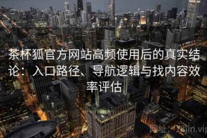 茶杯狐官方网站高频使用后的真实结论：入口路径、导航逻辑与找内容效率评估