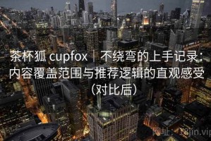 茶杯狐 cupfox｜不绕弯的上手记录：内容覆盖范围与推荐逻辑的直观感受（对比后）