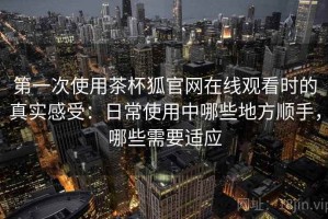 第一次使用茶杯狐官网在线观看时的真实感受：日常使用中哪些地方顺手，哪些需要适应