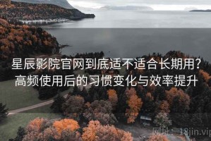 星辰影院官网到底适不适合长期用？高频使用后的习惯变化与效率提升