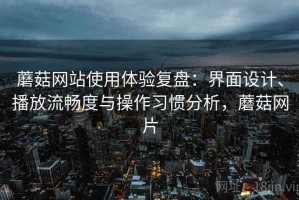 蘑菇网站使用体验复盘：界面设计、播放流畅度与操作习惯分析，蘑菇网片