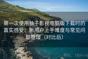 第一次使用柚子影视电脑版下载时的真实感受：新用户上手难度与常见问题整理（对比后）