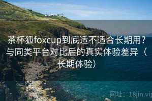 茶杯狐foxcup到底适不适合长期用？与同类平台对比后的真实体验差异（长期体验）