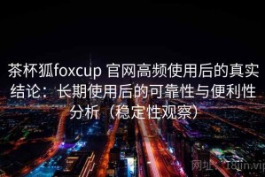 茶杯狐foxcup 官网高频使用后的真实结论：长期使用后的可靠性与便利性分析（稳定性观察）
