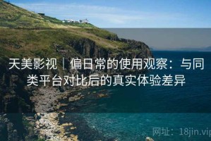 天美影视｜偏日常的使用观察：与同类平台对比后的真实体验差异