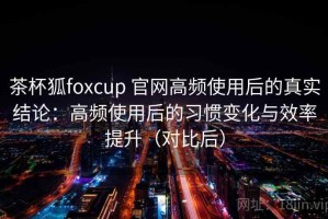 茶杯狐foxcup 官网高频使用后的真实结论：高频使用后的习惯变化与效率提升（对比后）