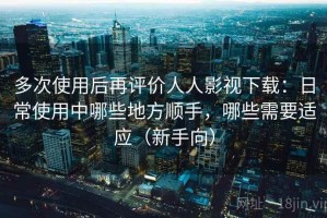 多次使用后再评价人人影视下载：日常使用中哪些地方顺手，哪些需要适应（新手向）