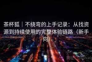 茶杯狐｜不绕弯的上手记录：从找资源到持续使用的完整体验链路（新手向）