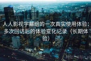 人人影视字幕组的一次真实使用体验：多次回访后的体验变化记录（长期体验）