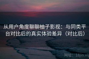从用户角度聊聊柚子影视：与同类平台对比后的真实体验差异（对比后）