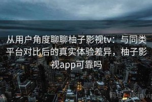 从用户角度聊聊柚子影视tv：与同类平台对比后的真实体验差异，柚子影视app可靠吗