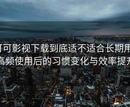 可可影视下载到底适不适合长期用？高频使用后的习惯变化与效率提升