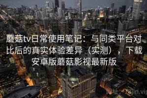 蘑菇tv日常使用笔记：与同类平台对比后的真实体验差异（实测），下载安卓版蘑菇影视最新版