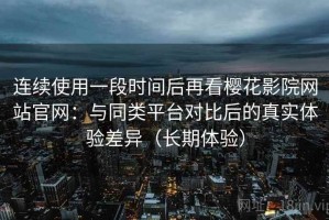连续使用一段时间后再看樱花影院网站官网：与同类平台对比后的真实体验差异（长期体验）