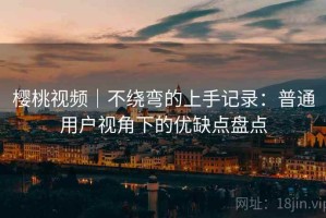 樱桃视频｜不绕弯的上手记录：普通用户视角下的优缺点盘点