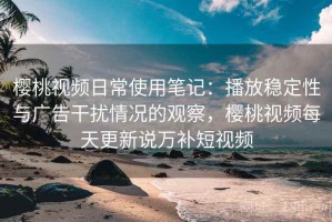 樱桃视频日常使用笔记：播放稳定性与广告干扰情况的观察，樱桃视频每天更新说万补短视频