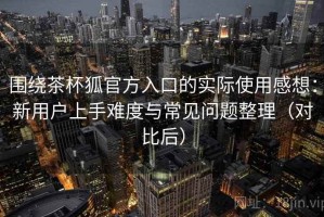 围绕茶杯狐官方入口的实际使用感想：新用户上手难度与常见问题整理（对比后）