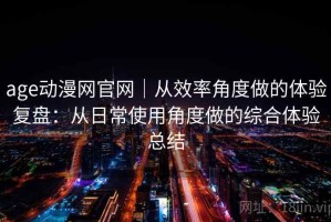 age动漫网官网｜从效率角度做的体验复盘：从日常使用角度做的综合体验总结