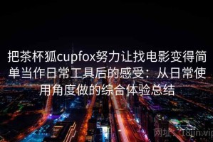 把茶杯狐cupfox努力让找电影变得简单当作日常工具后的感受：从日常使用角度做的综合体验总结