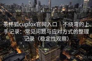 茶杯狐cupfox官网入口｜不绕弯的上手记录：常见问题与应对方式的整理记录（稳定性观察）