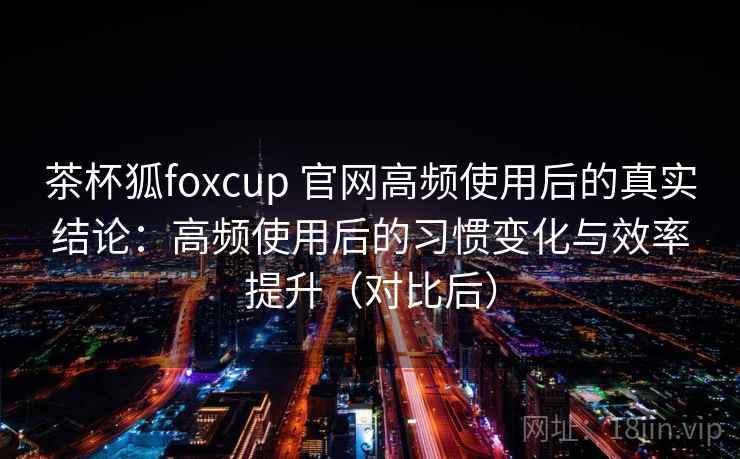 茶杯狐foxcup 官网高频使用后的真实结论：高频使用后的习惯变化与效率提升（对比后）