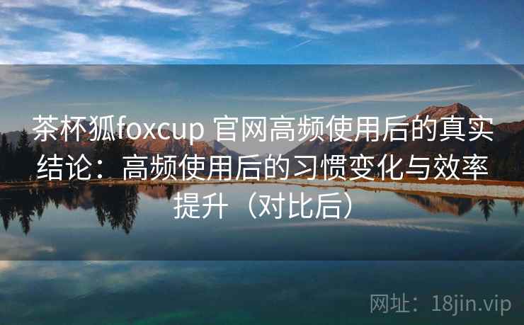 茶杯狐foxcup 官网高频使用后的真实结论：高频使用后的习惯变化与效率提升（对比后）