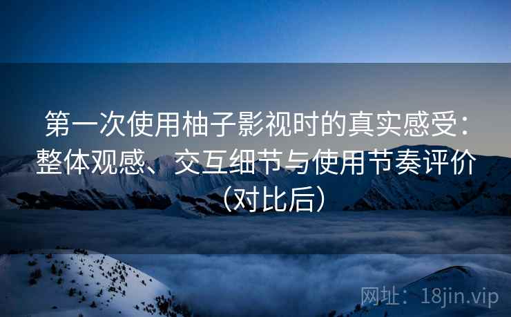 第一次使用柚子影视时的真实感受：整体观感、交互细节与使用节奏评价（对比后）