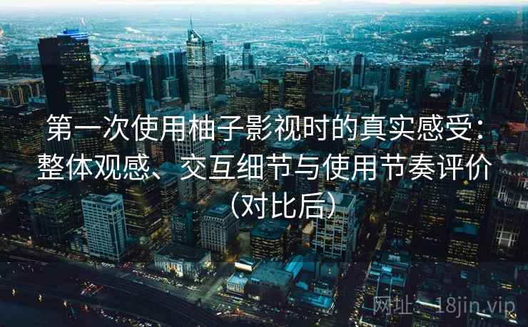 第一次使用柚子影视时的真实感受：整体观感、交互细节与使用节奏评价（对比后）