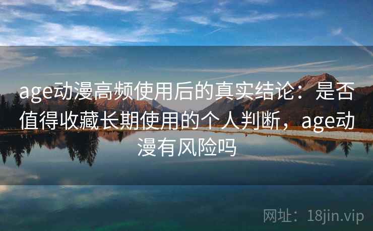 age动漫高频使用后的真实结论：是否值得收藏长期使用的个人判断，age动漫有风险吗