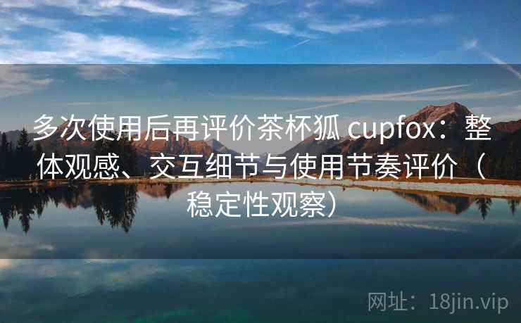 多次使用后再评价茶杯狐 cupfox：整体观感、交互细节与使用节奏评价（稳定性观察）