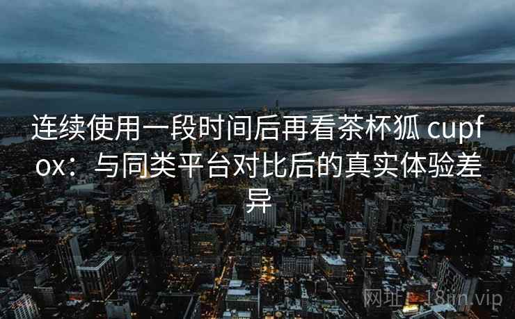 连续使用一段时间后再看茶杯狐 cupfox：与同类平台对比后的真实体验差异