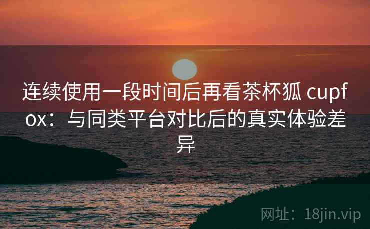 连续使用一段时间后再看茶杯狐 cupfox：与同类平台对比后的真实体验差异