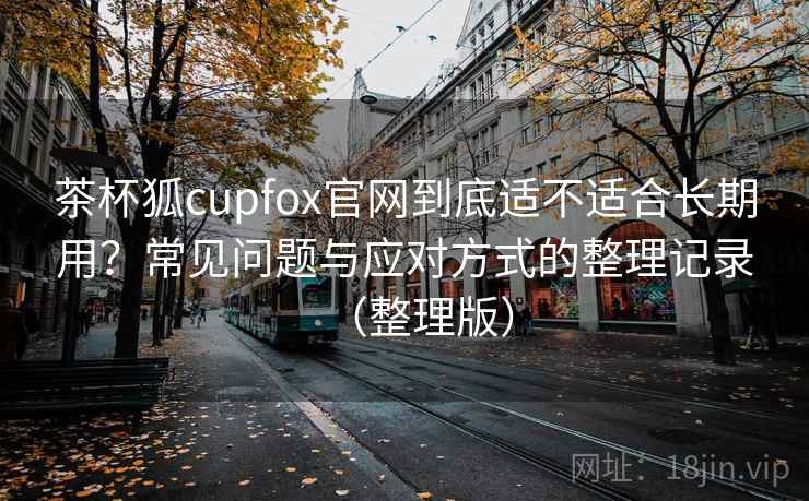 茶杯狐cupfox官网到底适不适合长期用？常见问题与应对方式的整理记录（整理版）
