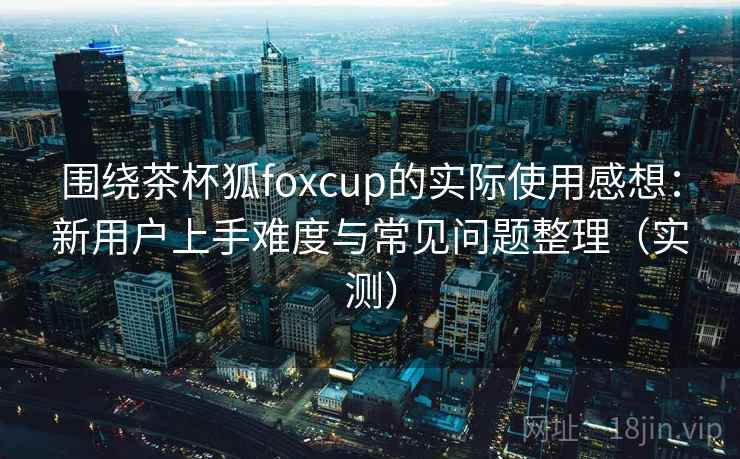 围绕茶杯狐foxcup的实际使用感想:新用户上手难度与常见问题整理(实测) 围绕茶杯狐foxcup的实际使用感想:新用户上手难度与常见问题整理(实测)