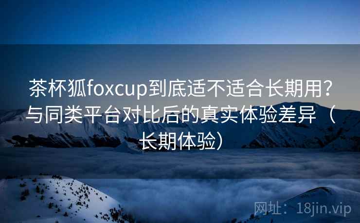 茶杯狐foxcup到底适不适合长期用?与同类平台对比后的真实体验差异(长期体验) 茶杯狐foxcup到底适不适合长期用?与同类平台对比后的真实体验差异(长期体验)