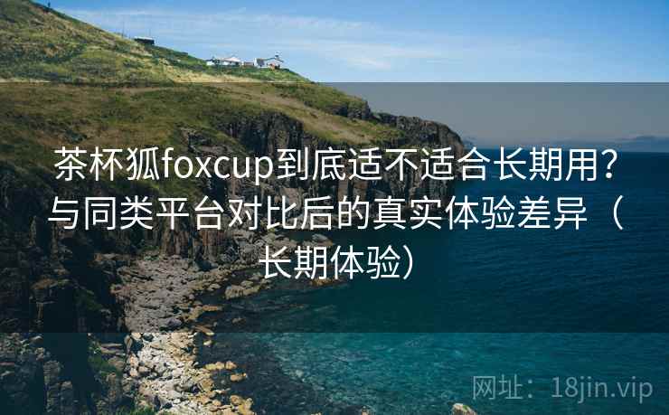 茶杯狐foxcup到底适不适合长期用?与同类平台对比后的真实体验差异(长期体验) 茶杯狐foxcup到底适不适合长期用?与同类平台对比后的真实体验差异(长期体验)
