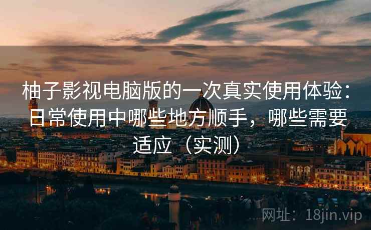 柚子影视电脑版的一次真实使用体验：日常使用中哪些地方顺手，哪些需要适应（实测）