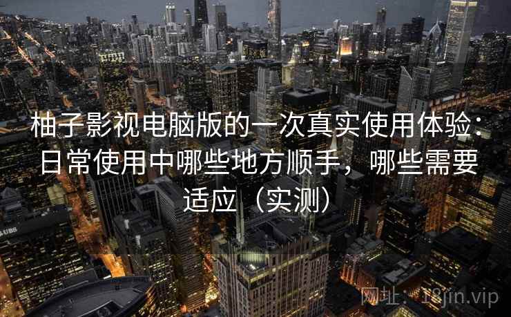 柚子影视电脑版的一次真实使用体验：日常使用中哪些地方顺手，哪些需要适应（实测）