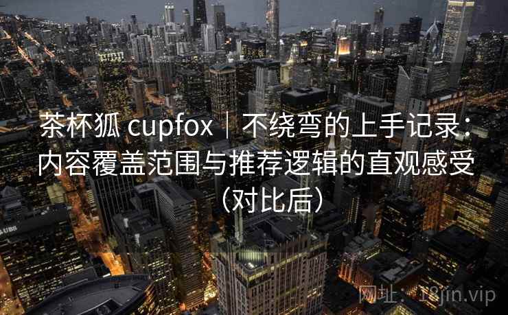 茶杯狐 cupfox|不绕弯的上手记录:内容覆盖范围与推荐逻辑的直观感受(对比后) 茶杯狐 cupfox|不绕弯的上手记录:内容覆盖范围与推荐逻辑的直观感受(对比后)